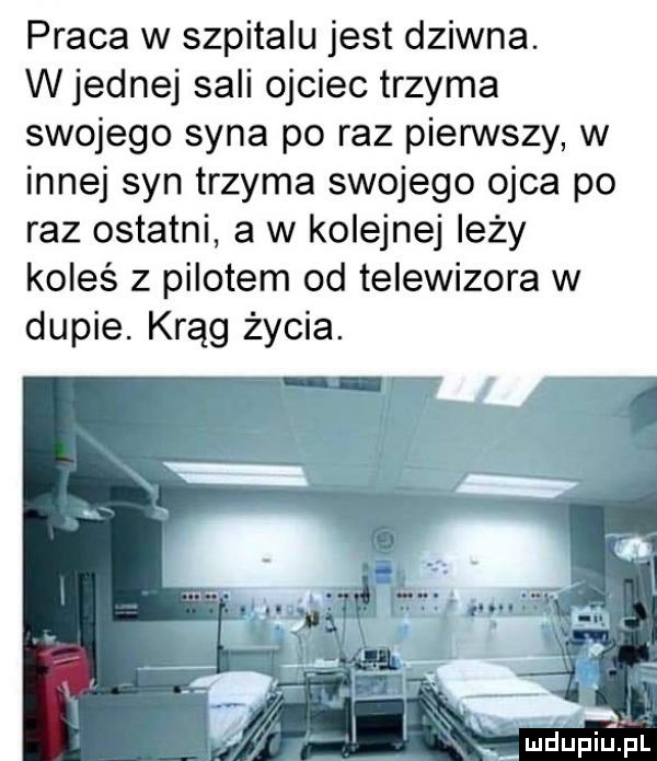 praca w szpitalu jest dziwna. w jednej sali ojciec trzyma swojego syna po raz pierwszy w innej syn trzyma swojego ojca po raz ostatni a w kolejnej leży koleś z pilotem od telewizora w dupie. krąg życia. abakankami. mdupillji