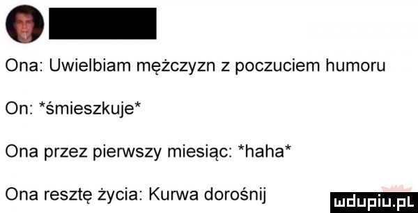ona uwielbiam mężczyzn z poczuciem humoru on śmieszkuje ona przez pierwszy miesiąc haba ona resztę życia kurwa dorośnij