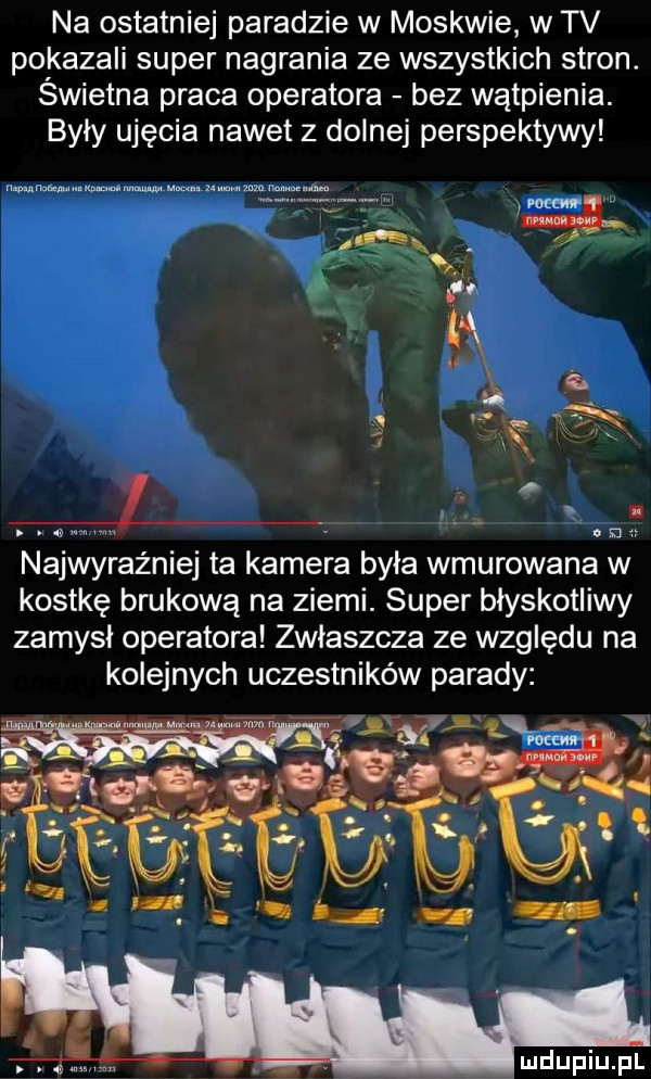 na ostatniej paradzie w moskwie w tv pokazali super nagrania ze wszystkich stron. świetna praca operatora bez wątpienia. byly ujęcia nawet z dolnej perspektywy najwyraźniej ta kamera była wmurowana w kostkę brukową na ziemi. super błyskotliwy zamysł operatora zwlaszcza ze względu na kolejnych uczestników parady wku l
