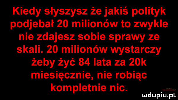 kiedy słyszysz że jakiś polityk podjebał    milionów to zwykle nie zdajesz sobie sprawy ze skali.    milionów wystarczy żeby żyć    lata za   k miesięcznie nie robiąc kompletnie nic. mduplu pl