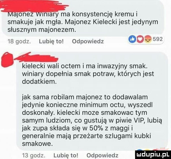 majonez miary ma konsystencję kremu i smakuje jak mgla. majonez kielecki jest jedynym słusznym majonezem    godz lunięto odpowiedz       . kielecki wali octem i ma inwazyjny smak. winiary dopelnia smak potraw których jest dodatkiem. jak sama robilam majonez to dodawalam jedynie konieczne minimum octu wyszedl doskonaly. kielecki moze smakowac tym samym ludziom co gustuję w piwie vip lubią jak zupa składa się w    z maggi i generalnie maja przeżarte szlugami kubki smakowe.    godz lubię to odpowiedz