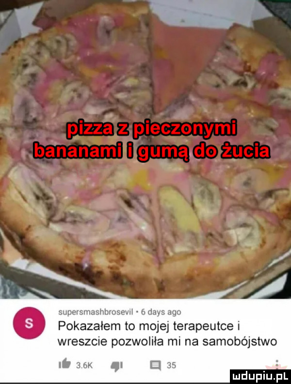 yp pizza z pieczonymi bananami gumą do żucia k. abakankami shhrosevn b w qu pokazałem to moje terapeutce i wreszcie pozwoliła mi na samobójstwo li   k i e
