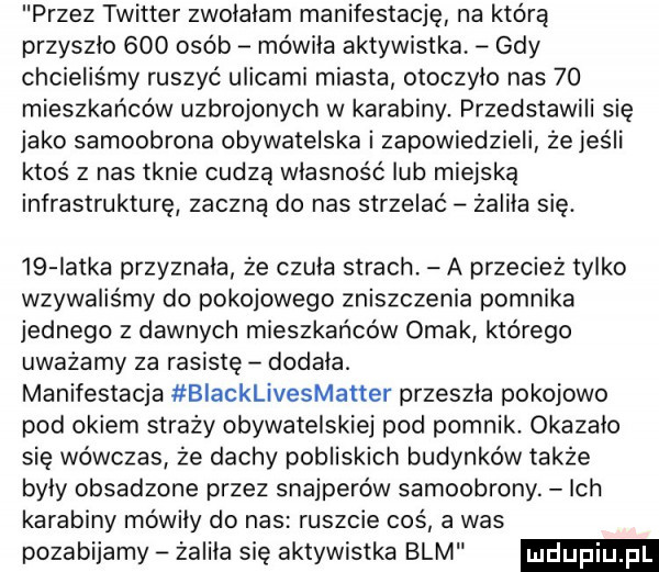 przez twitter zwolalam manifestację na którą przyszlo     osób mówiła aktywistka gdy chcieliśmy ruszyć ulicami miasta otoczylo nas    mieszkańców uzbrojonych w karabiny przedstawili się jako samoobrona obywatelska i zapowiedzieli że jeśli ktos z nas tknie cudzą własność lub miejską infrastrukturę zaczną do nas strzelać żaliła się. iq iatka przyznala że czula strach. a przecież tylko wzywaiis my do pokojowego zniszczenia pomnika jednego z dawnych mieszkańców ornak którego uważamy za rasistę dodala. manifestacja biacklivesmatter przeszla pokojowo pod okiem straży obywatelskiej pod pomnik. okazalo się wówczas że dachy pobliskich budynków także byly obsadzone przez snajperów samoobrony. ich karabiny mowily do nas ruszcie cos a was pozabijamy żaliła się aktywistka blm