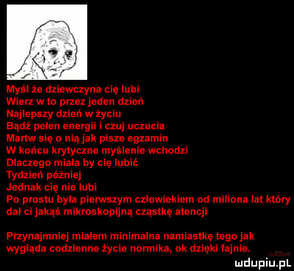 myśl że dziewczyna cię lubi wierz w to przez jeden dzień najlepszy dzień w życiu czuj uczucia martw się o nią jak pisze egzamin w końcu krytyczne myślenie wchodzi dlaczego miala by nie lubić tydzień później jednak cię nielubi po prestu byla pierwszym czlowiekiem od miliona lat który dal ci jakąś mikroskopijna cząstkę atencji przynajmniej mialem minimalna namiastkę tego jak wygląda codzienne życie normika ok dzięki fajnie