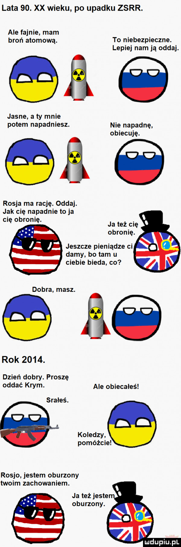 lata   . xx wieku po upadku zsrr. ale fajnie mam broń atomową. to niebezpieczne. lepiej nam ją oddaj. gb jasne a ty mnie potem napadniesz. nie napadnę obiecuję. gb rosja ma rację. oddaj. jak nie napadnie to ja cię obronie. ja też cię obronie. jeszcze pieniądze ci damy bo tam u ciebie bieda co dobra masz. rok     . dzień dobry. proszę oddać krym. ale obiecałeś srałes. koledzy pomóżcie rosjo jestem oburzony twoim zachowaniem. ja też jesse oburzony