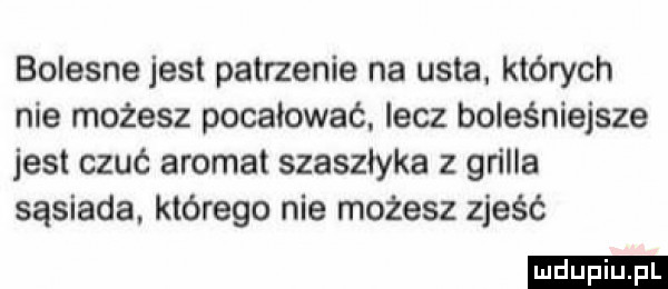 bolesne jest patrzenie na usta. których nie możesz pocałować. lecz boleśniejsze jest czuć aromat szaszłyka z gn lea sąsiada. którego nie możesz zjeść ludu iu. l