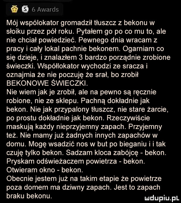 i a awmds mój wspólokator gromadził tłuszcz z bekonu w słoiku przez pół roku. pytałem go po co mu to ale nie chciał powiedzieć. pewnego dnia wracam z pracy i cały iokai pachnie bekonem. ogarniam co się dzieje i znalazłem   bardzo porządnie zrobione świeczki. współlokator wychodzi ze sracza i oznajmia że nie poczuję że srał bo zrobił bekonowe świeczki. nie wiemjak je zrobił ale na pewno są ręcznie robione nie ze sklepu. pachną dokładniejak bekon. niejak przypalony tłuszcz nie stare żarcie po prestu dokładnie jak bekon. rzeczywiście maskują każdy nieprzyjemny zapach. przyjemny też. nie mamyjuż żadnych innych zapachów w domu. mogę wsadzić nos w but po bieganiu i i tak czuję tylko bekon. sadzam kloca zabójcę bekon. pryskam odświeżaczem powietrza bekon. otwieram okno bekon. obecnie jestem już na takim etapie że powietrze poza domem ma dziwny zapach. jest to zapach braku bekonu. udupiu pl