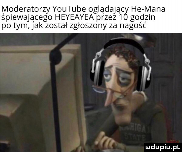 moderatorzy youtube oglądający he mana śplewajacego heyeayea przez    godzin po tym jak został zgłoszony za nagość i. i