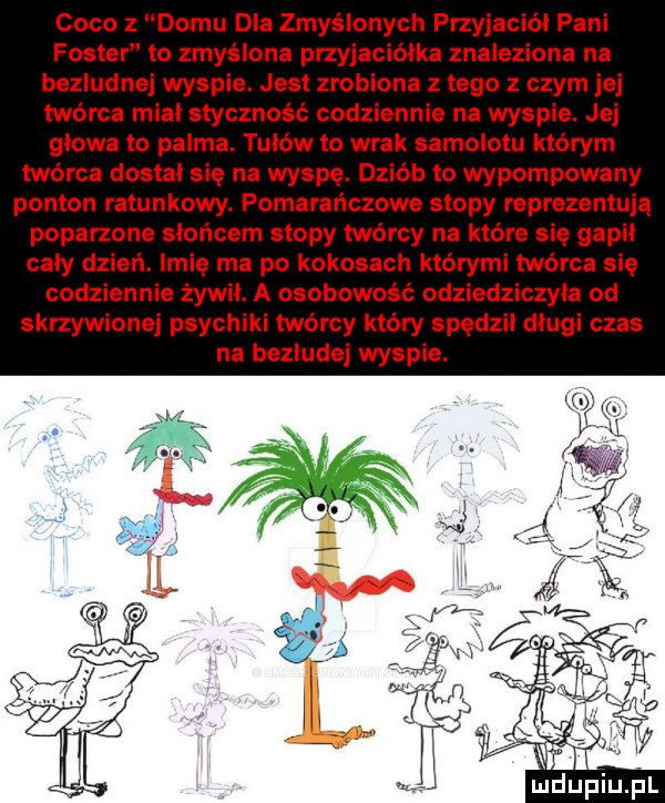 coco z domu dla zmyślonych przyjaciel pani foster to zmyślona przyjaciółka znaleziona na bezludnej wyspie. jest zrobiona złego z czym jej twórca miał styczność codziennie na wyspie. jej głowa to palma. tułów to wrak samolotu którym twórca dostal sie na wyspę. dziób to wypompowany ponton ratunkowy. pomarańczowe stopy reprezentują poparzona słońcem stopy twórcy na które się gapił caly dzień. imię ma po kokosach którymi twórca się codziennie żywił. a osobowość odziedziczyła od skrzywionej psychiki twórcy który spędził długi czas na bezludej wyspie