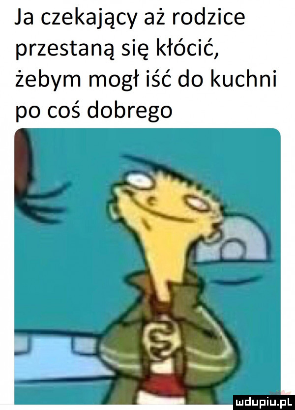 ja czekający aż rodzice przestaną się kłócić żebym mógł iść do kuchni po coś dobrego