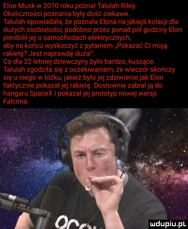 egon munk w       roku pozna talulah riley. okoliczności poznania były dość ciekawe. talulah opowiadała że poznała egona na jakiejs kolacji dla dużych osobistości podobno przez ponad pół godziny egon pierdoliijej samochodach elektrycznych. aby na końcu wyskoczyć z pytaniem pokazać ci moją rakietę jest naprawdę dural. co dla    letniej dziewczyny było bardzo kuszące. talulah zgodziła się z oczekiwaniem że wieczór skończy się u niego w łóżku. jakież było jej zdziwienie jak egon faktycznie pokazał jej rakietę. dosłownie zabraiją do hangaru spacex i pokazai jej prototyp nowej wersji falkona