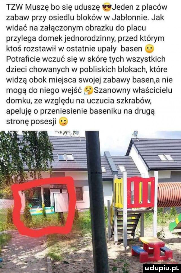 tlw muszę bo się uduszę jeden z placów zabaw przy osiedlu bloków w jabłonnie jak widać na załączonym obrazku do placu przylega domek jednorodzinny przed którym ktoś rozstawił w ostatnie upały basen potraficie wczuć się w skórę tych wszystkich dzieci chowanych w pobliskich blokach które widzą obok miejsca swojej zabawy basen a nie mogą do niego wejść szanowny właścicielu domku ze względu na uczucia szkrabów apeluję o przeniesienie baseniku na drugą stronę posesji e ludgeiupl