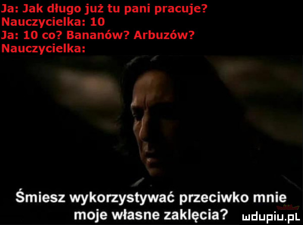 ja jak długo już tu pani pracuje nauczycielka    ja   co bananów arbuzów nauczycielka śmiesz wykorzystywać przeciwko mnie moje własne zaklęcia