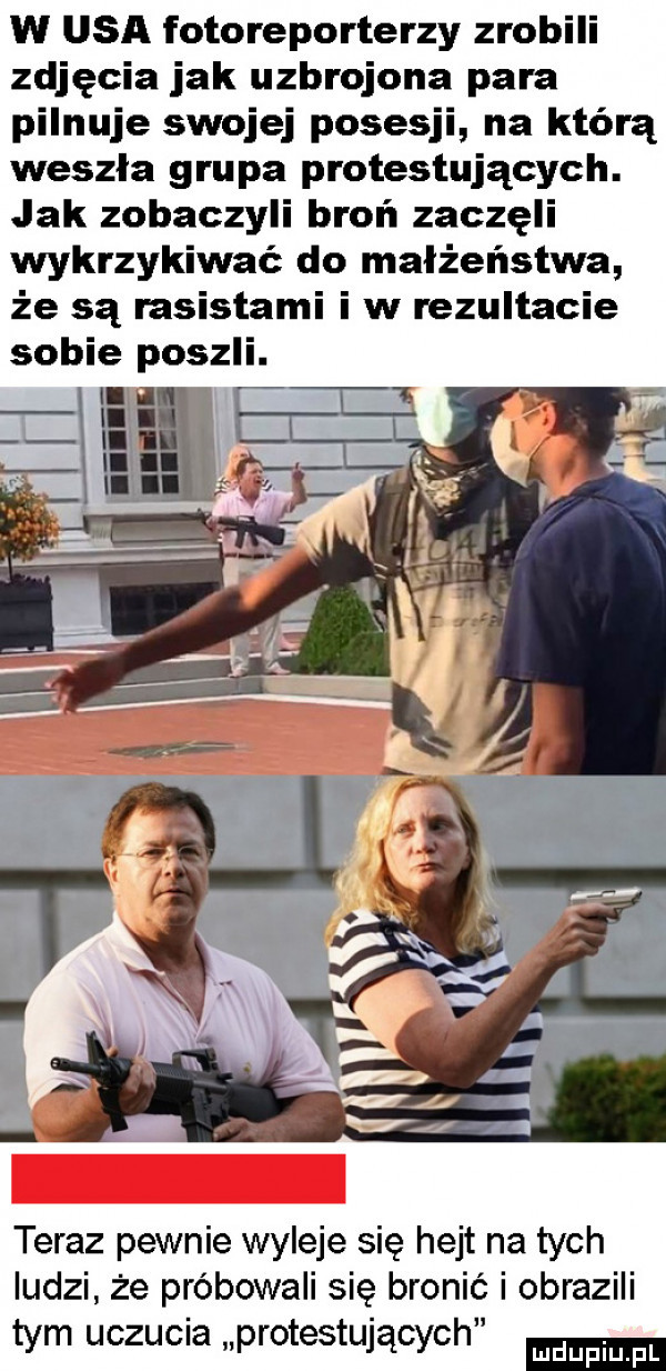 w usa fotoreporterzy zrobili zdjęcia jak uzbrojona para pilnuje swojej posesji na którą weszła grupa protestujących. jak zobaczyli broń zaczęli wykrzykiwać do małżeństwa że są rasistami i w rezultacie sobie poszli. teraz pewnie wyleje się hejt na tych ludzi że próbowali się bronić i obrazili tym uczucia protestujących