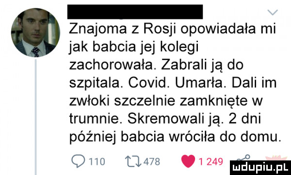 znajoma z rosji opowiadała mi jak babcia jej kolegi zachorowała. zabrali ją do szpitala. covid. umarła. dali im zwłoki szczelnie zamknięte w trumnie. skremowali ją.   dni później babcia wróciła do domu. qmo            mm