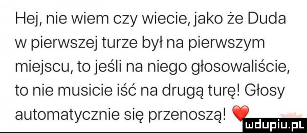 hej nie wiem czy wiecie jako że duda w pierwszej turze był na pierwszym miejscu to jeśli na niego głosowaliście to nie musicie iść na drugą turę głosy automatycznie się przenoszą hm