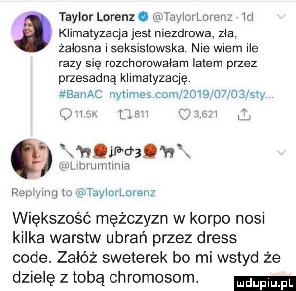 taylor lorenz. taylorlorenz wd   klimatyzacja jest niezdrowa zła żałosna i seksistowska. nie wiem ile razy się rozchorowałam latem przez przesadną klimatyzację. banac nytirnes com            say. olak flow      ł hqif u sq h x eulerumtinia replying to taylorlorenz większość mężczyzn w korpo nosi kilka warstw ubrań przez dress code. załóż sweterek bo mi wstyd że dzielę z tobą chromosom