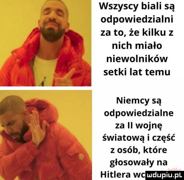 wszyscy biali są odpowiedzialni za to że kilku z nich miało niewolników j setki lat temu ali l niemcy są odpowiedzialne za ii wojnę światową i część z osób które głosowały na hitlera wc