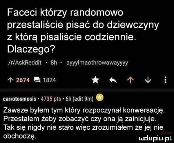 faceci którzy randomowo przestaliście pisać do dziewczyny z którą pisaliście codziennie. dlaczego r askreddit  h ayyylmaothrowawayyyy     ei     i l   earmosmasis.      pis  h elit  m. zawsze byłem tym który rozpoczynał konwersację przestałem żeby zobaczyć czy ona ją zainicjuje. tak się nigdy nie stało więc zrozumiałem że jej nie obchodzę