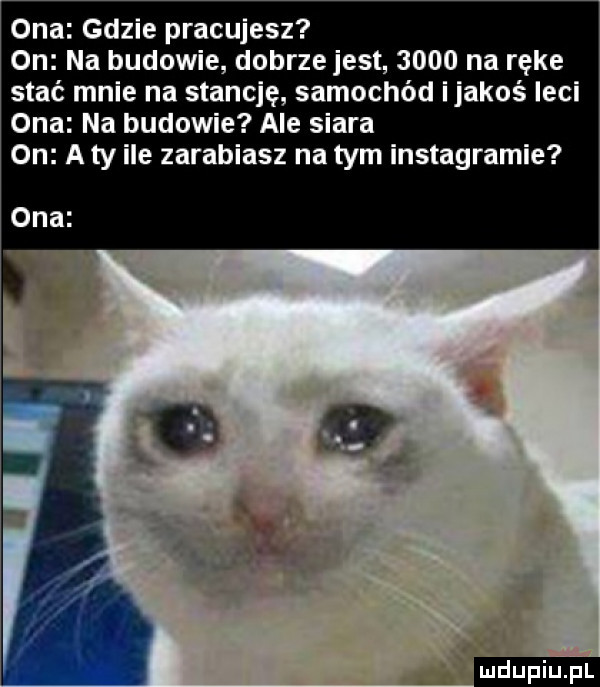 ona gdzie pracujesz on na budowie dobrze jest      na ręce stać mnie na stancję samochód ijakoś leci ona na budowie ale siara on a ty ile zarabiasz na tym instagramie