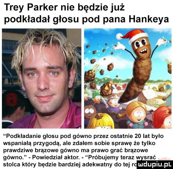 tray parker nie będzie już podkładał głosu pod pana hankeya podkladanie glosu pod gówno przez ostatnie    lat było wspaniałą przygodą ale zdałem sobie sprawę że tylko prawdziwe brązowe gówno ma prawo grać brązowe gówno powiedzial aktor próbujemy teraz srać stolca który będzie bardziej adekwatny do tej rm