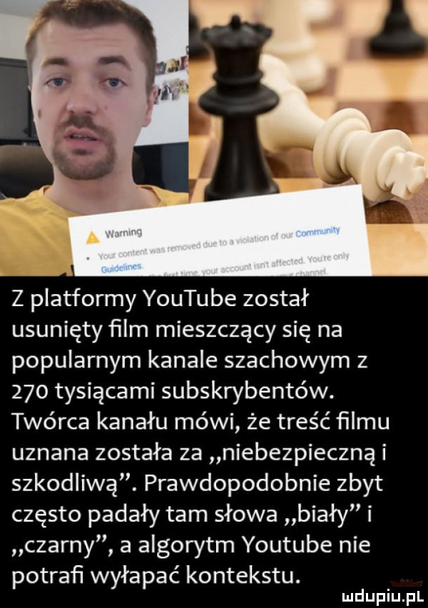 z platformy youtube został usunięty ﬁlm mieszczący się na popularnym kanale szachowym z     tysiącami subskrybentów. twórca kanału mówi że treść ﬁlmu uznana została za niebezpieczną i szkodliwą. prawdopodobnie zbyt często padały tam słowa biały i czarny a algorytm youtube nie potrafi wyłapać kontekstu