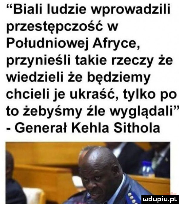 biali ludzie wprowadzili przestępczość w południowej afryce przynieśli takie rzeczy że wiedzieli że będziemy chcieli je ukraść tylko po to żebyśmy źle wyglądali generał kohla sithola. ludupiu. pl