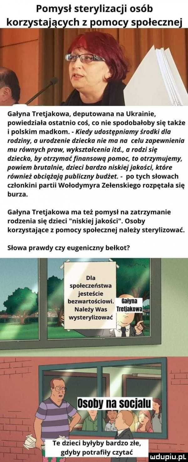 pomysł sterylizacji osób korzysta c chz nomoc s oleczne galena tretjakowa deputowana na ukrainie powiedziala ostatnio coś co nie spodobaloby się także i polskim madkom. kiedy udostępniamy środki dla rodziny a urodzenie dziecka nie ma na celu zapewnienia mu równych praw wykształceniu ind rodzi się dziecko by ntrzymaćfinansawq pomoc to otrzymujemy powiem brutalnie dzieci bardzo niskiejjukos ci które również obciąża q publiczny budżet. po tych słowach czlonkini partii wolodymyra zelenskiego rozpętała się burza. galena tretjakowa ma też pomysl na zatrzymanie rodzenia się dzieci niskiej jakości. osoby korzystające z pomocy spolecznej nalepy sterylizowac. slowa prawdy czy eugeniczny belkot społeczeństwa jesteście bezwartościowl. bajm g należywas magm wysterylizować   i   l l lh j ą l ł irdę. te dzieci bylyby bardzo złe   w a m www i rr