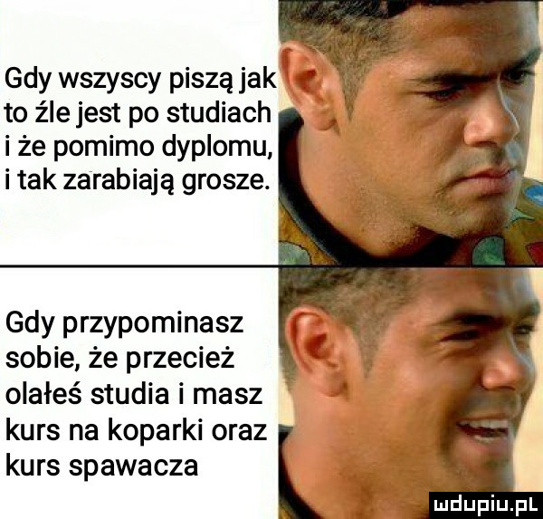 gdy wszyscy piszą jaką to źle jest po studiach i że pomimo dyplomu i tak zarabiają grosze. gdy przypominasz sobie że przecież olałeś studia i masz kurs na koparki oraz kurs spawacza l