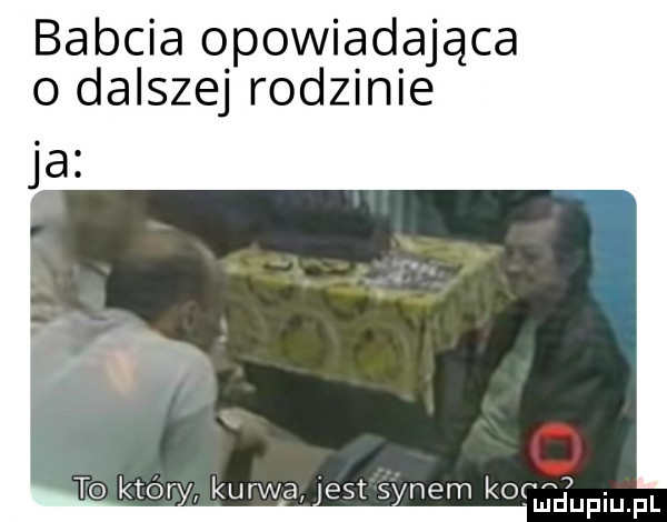 babcia opowiadająca o dalszej rodzinie a kurwa est   nem kog mdupiu fl