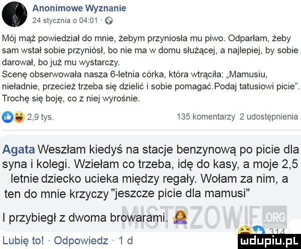 anonimowe wyznanie    siyczma o    m o mój mąż powiedział do mnie zebym przyniosła mu piwo. odparłam zeby sam wstał sobie przyniósł bo nie ma w domu smiqcej a naiiepiej by sobie darował ho już mu wystarczy. scenę obserwowała nasza   ietnia córka ktora wtrąciła mamusiu nieładnie przecież trzeba się dzielić sobie pomagaćpodai tatusiowi picie. trochę się boje co z mej wyrośnie.    in ma komentarzy   udostępnienia agata weszłam kiedyś na stacje benzynową po picie dla syna i kolegi. wzięłam co trzeba idę do kasy a moje     letnie dziecko ucieka między regały. wołam za nim a ten do mnie krzyczy jeszcze picie dla mamusi i przybiegł z dwoma browarami. abakankami lubiewo odpowiedz  d m