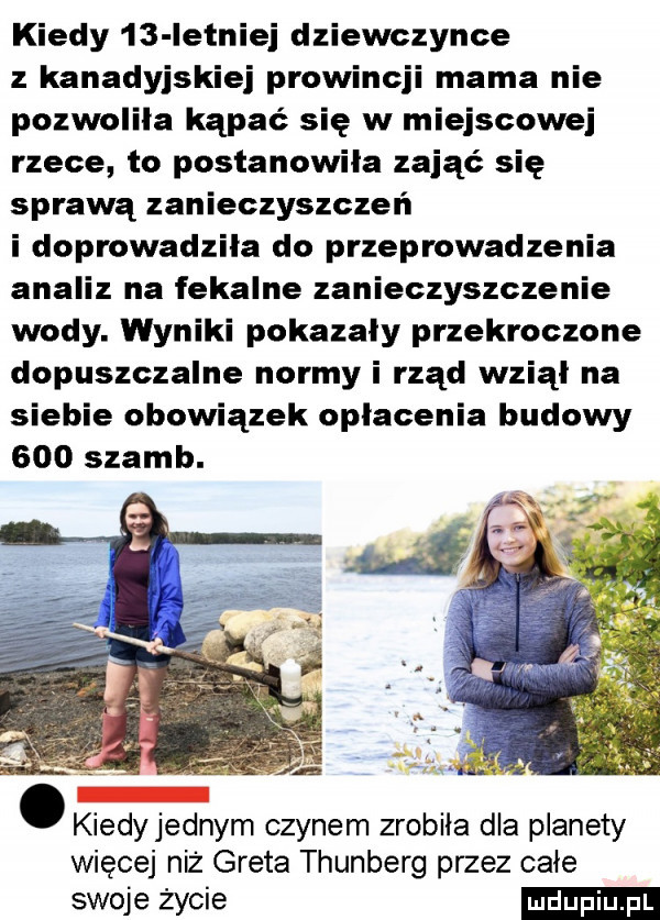 kiedy    letniej dziewczynce kanadyjskiej prowincji mama nie pozwolila kąpać się w miejscowej rzece to postanowiła zająć się sprawą zanieczyszczeń i doprowadzila do przeprowadzenia analiz na fekalne zanieczyszczenie wody. wyniki pokazały przekroczone dopuszczalne normy i rząd wziął na siebie obowiązek opłacenia budowy     szamb. abakankami kiedyjednym czynem zrobila dla planety więcej niż greta thunberg przez całe swojeżycie