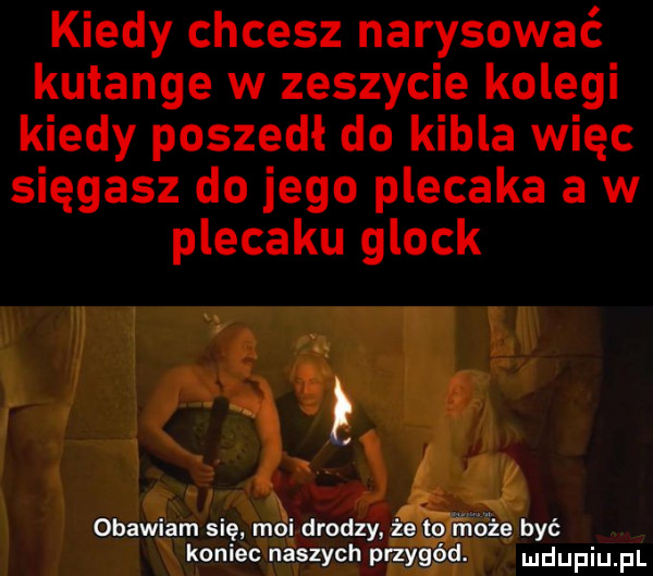 kiedy chcesz narysować kutange w zeszycie kolegi kiedy poszedł do kibla więc sięgasz do jego plecaka a w plecaku glock obawiam się moi drodzy       m ié być w koniec naszych przygód