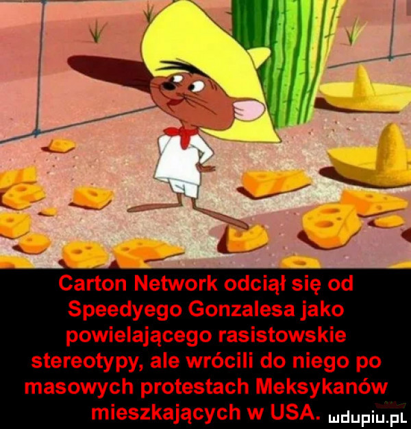 caxton network odciął się od speedyego gonzalesa jako powielającego rasistowskie stereotypy ale wrócili do niego po masowych protestach meksykanów mieszkających w usa. dufqul
