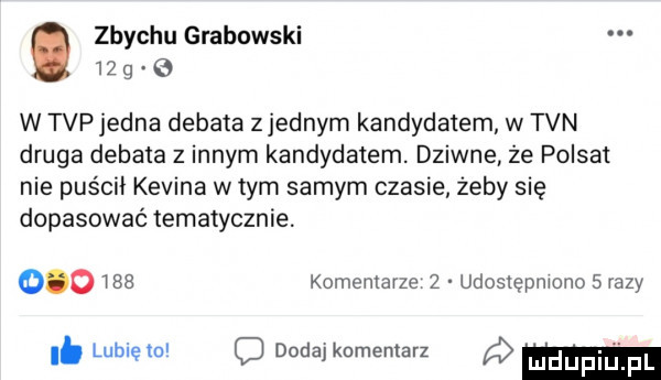 zbychu grabowski.    g w tvp jedna debata zjednam kandydatem w tvn druga debata z innym kandydatem. dziwne ze polsat nie puścii kevina wtem samym czasie żeby się dopasować tematycznie.        komentarze z udostępniono   razy i. lubiem c dodaj komentarz