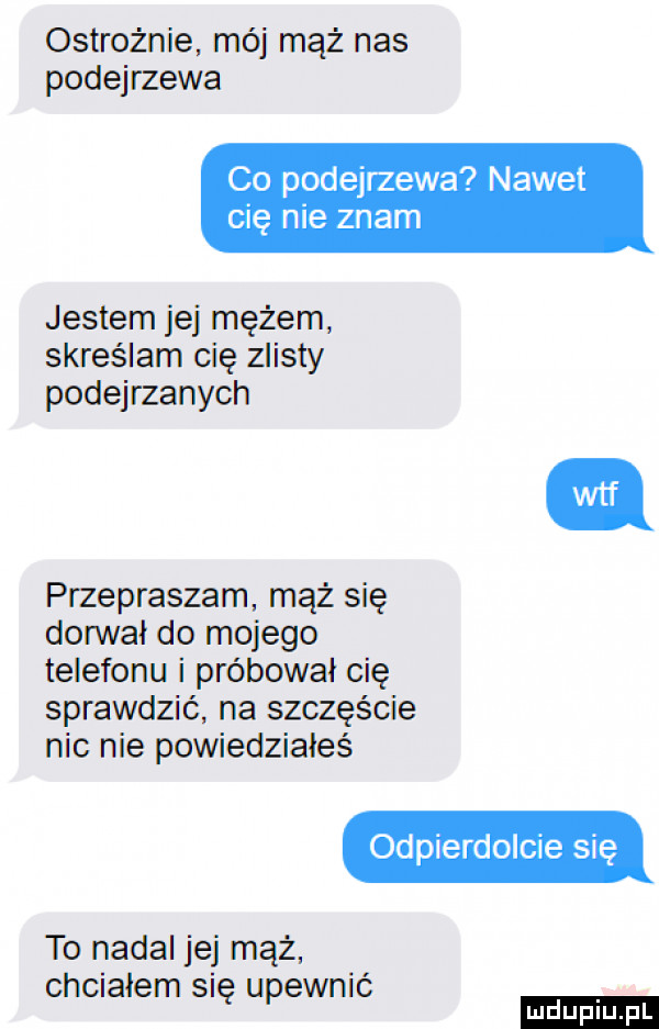 ostrożnie mój mąż nas podejrzewa co podejrzewa nawet cię nie znam jestem jej mężem skreślam cię iksty podejrzanych przepraszam mąż się donivał do mojego telefonu i próbował cię sprawdzić na szczęście nic nie powiedziałeś odpierdolcie się to nadal jej mąż chciałem się upewnić
