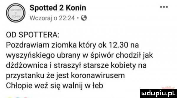 spotted   konin wczoraj o         od spottera pozdrawiam ziomka który ok       na wyszyńskiego ubrany w śpiwór chodził jak dżdżownica i straszył starsze kobiety na przystanku że jest koronawirusem chłopie weź się walnij w łeb ludu iu. l