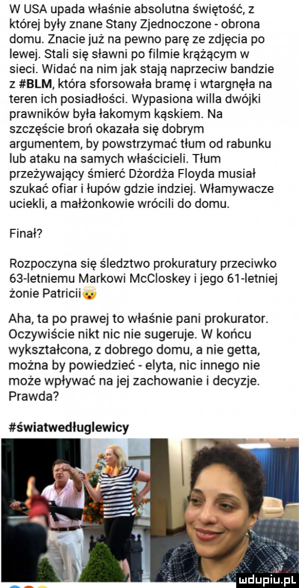 w usa upada właśnie absolutna świętość z której były znane stany zjednoczone obrona domu. znacie już na pewno parę ze zdjęcia po lewej stali się sławni po filmie krążącym w sieci widać na nim jak stają naprzeciw bandzie z blm która sforsowała bramę i wtargnęła na teren ich posiadłości wypasiona wicia dwójki prawnikow była łakomym kąskiem. na szczęście broń okazała się dobrym argumentem by powstrzymać tlum od rabunku lub ataku na samych właścicieli. tłum przeżywający śmierć dżordza floyda musiał szukać ofiar i łupów gdzie indziej. włamywacze uciekli a małżonkowie wrócili do domu. finał rozpoczyna się śledztwo prokuratury przeciwko    ietniemu markowi mccioskey i jego    istniej żonie patricki aha ta po prawej to właśnie pani prokurator. oczywiście nikt nic nie sugeruje. w końcu wykształcona z dobrego domu a nie getta można by powiedzieć edyta nic innego nie może wpływać na jej zachowanie i decyzje. prawda światwedluglewicy mdupiupl