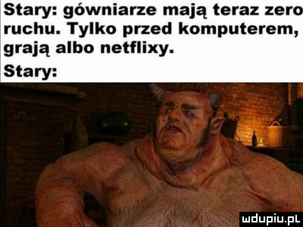 stary gówniarze mają teraz zero ruchu. tylko przed komputerem grają albo netflixy. stary
