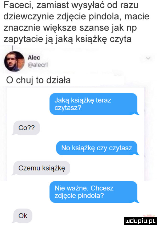 faceci zamiast wysyłać od razu dziewczynie zdjęcie pindola macie znacznie większe szanse jak np zapytacie ją jaką książkę czyta moc alecrl o chuj to działa jaką książkę teraz czytasz co no książkę czy czytasz czemu książkę nie ważne. chcesz zdjęcie pindola ok