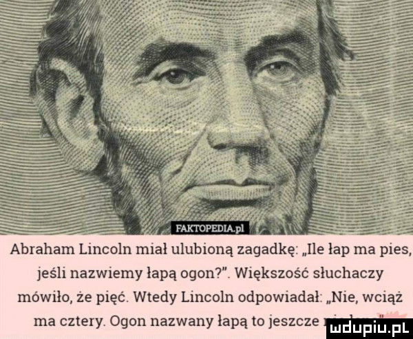 faktopedia pl j ﬁ abraham lincoln miał ulubioną zagadkę ile łap ma pies jeśli nazwiemy łapą ogon  większość słuchaczy mówiło że pięć. wtedy meoln odpow amal nie wciąż ma cztery ogon nazwany łapą to jeszcze w