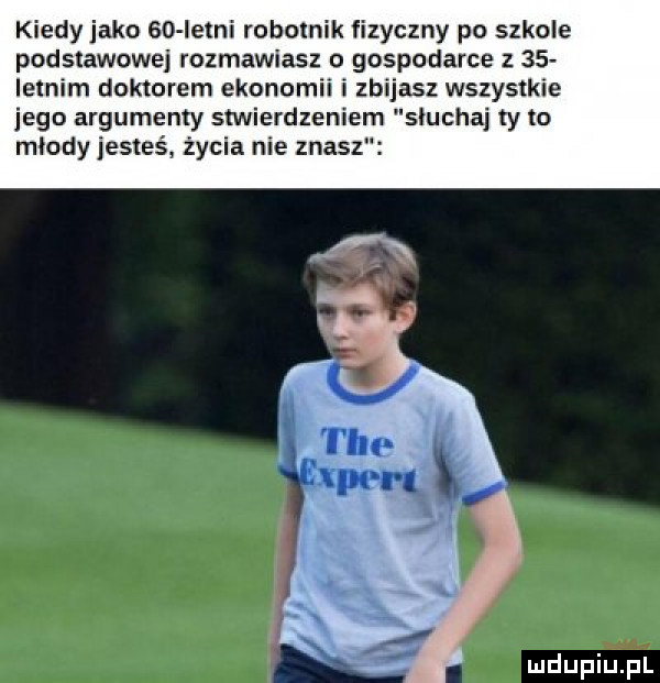 kiedy jako eco letni robotnik fizyczny po szkole podstawowej rozmawiasz o gospodarce z    letnim doktorem ekonomii i zbijasz wszystkie jego argumenty stwierdzeniem słuchaj ty to miody jesteś życia nie znasz. mdupilij