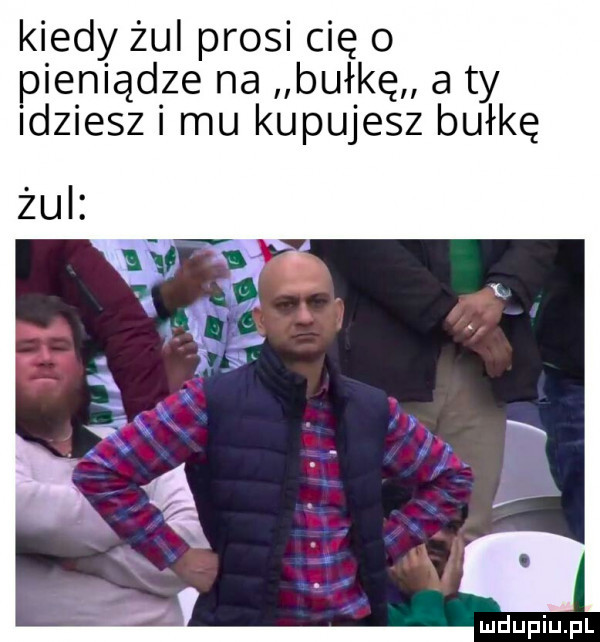 kiedy żul prosi cię o pieniądze na bułkę a ty idziesz mu kupujesz bułkę