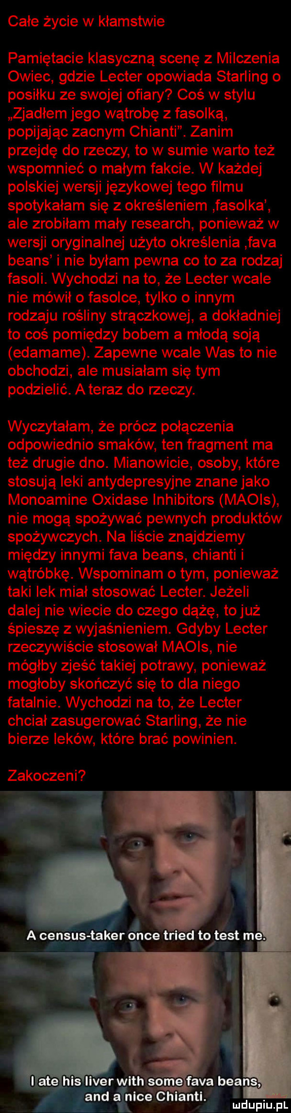 całe życie w kłamstwie pamiętacie klasyczną scenę z milczenia owiec gdzie lester opowiada sterling o posiłku ze swojej ofiary coś w stylu zjadłem jego wątrobę z fasolką popijając zacnym chianti. zanim przejdę do rzeczy to w sumie warto też wspomnieć o małym fakcie. w każdej polskiej wersji językowej tego filmu spotykałam się z określeniem fasolka ale zrobiłam mały research ponieważ w wersji oryginalnej użyto określenia faca beans i nie byłam pewna co to za rodzaj fasoli. wychodzi na to że lester wcale nie mówił o fasolce tylko o innym rodzaju rośliny strączkowe a dokładniej to coś pomiędzy bobem a młodą soją edamame. zapewne wcale was to nie obchodzi ale musiałam się tym podzielić. a teraz do rzeczy. wyczytałam że prócz połączenia odpowiednio smaków ten fragment ma też drugie dno. mianowicie osoby które stosują leki antydepresyjne znane jako monoamine oxidase inhibitors macis nie mogą spożywać pewnych produktów spożywczych. na liście znajdziemy między innymi faca beans chianti i wątróbkę. wspominam obym ponieważ taki lek miał stosować lester. jeżeli dalej nie wiecie do czego dążę to już śpieszę z wyjaśnieniem. gdyby lester rzeczywiście stosował macis nie mógłby zjeść takiej potrawy ponieważ mogłoby skończyć się to dla niego fatalnie. wychodzi na to że lester chciał zasugerować sterling że nie bierze leków które brać powinien. zamoczeni