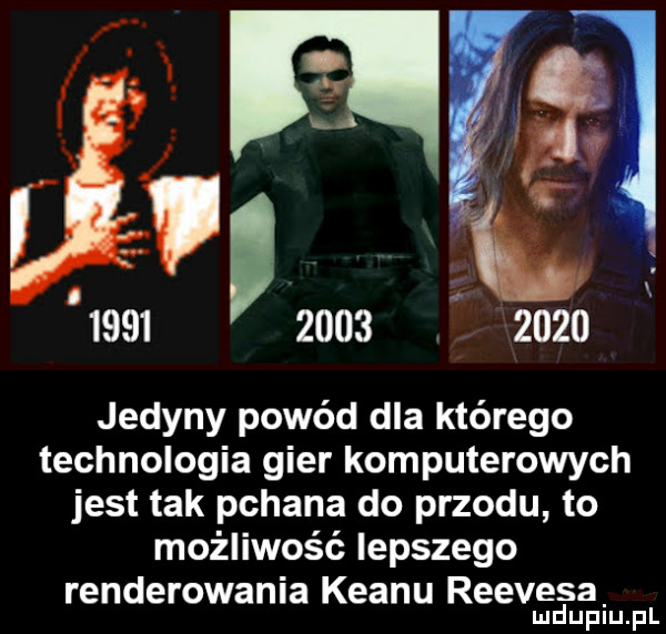 m      l           jedyny powód dla którego technologia gier komputerowych jest tak pchana do przodu to możliwość lepszego renderowania klanu reevesa. mduplu pl