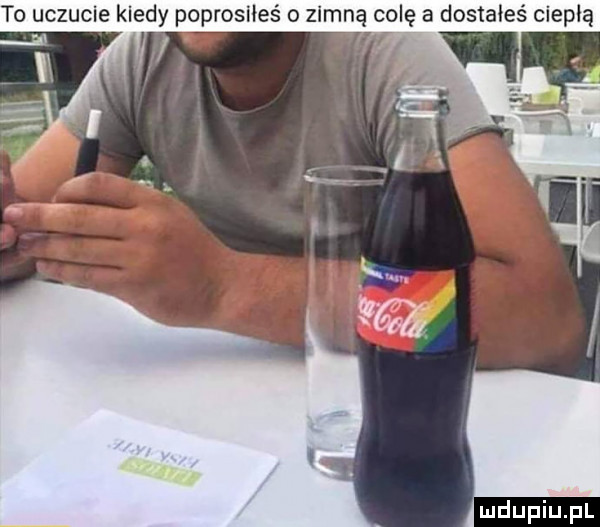 to uczucie kiedy poprosiłeś o zimną colę a dostałeś ciepłą m