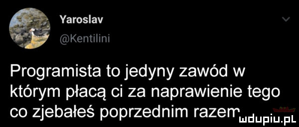 varoslav      w quwmhm programista to jedyny zawód w którym płacą ci za naprawienie tego co zjebałeś poprzednim razenąudupiu fl