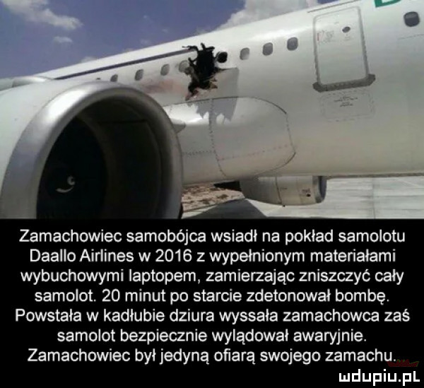 zamachowiec samobojca wsiadł na pokład samolotu daalło airlines w        wypełnionym materiałami wybuchowymi laptopem zamierzając zniszczyć cały samolot.    minut po starcie zdetonował bombę powstała w kadłubie dziura wyssała zamachowca zaś samolot bezpiecznie wylądował awaryjnie. zamachowiec był jedyną obarą swojego zamachu