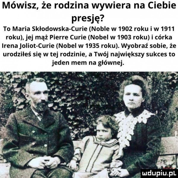 mówisz że rodzina wywiera na ciebie presję to maria sklodowska curie noble w      roku i w      roku. jej mąż pierre curie nobel w      roku i córka irenajolint curie nobel w      roku. wyobraź sobie że urodziłeś się w tej rodzinie a twój największy sukces to jeden mem na głównej