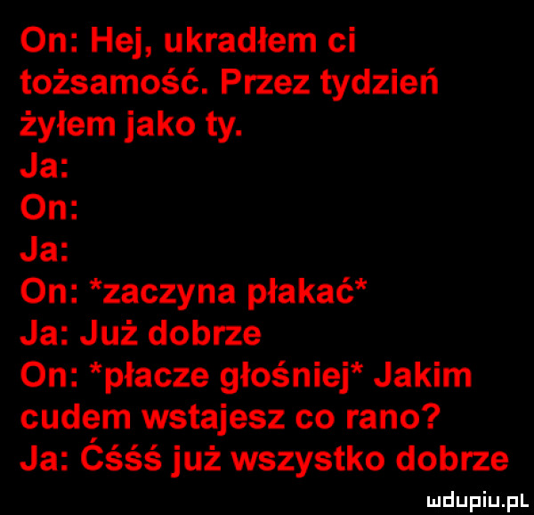 on hej ukradłem ci tożsamość. przez tydzień żyłem jako ty. ja on ja on zaczyna płakać ja już dobrze on placze głośniej jakim cudem wstajesz co rano ja ćśśś już wszystko dobrze